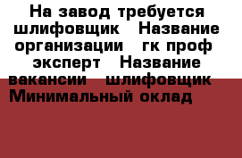 На завод требуется шлифовщик › Название организации ­ гк проф- эксперт › Название вакансии ­ шлифовщик › Минимальный оклад ­ 45 000 › Максимальный оклад ­ 80 000 › Возраст от ­ 21 › Возраст до ­ 60 - Все города Работа » Вакансии   . Московская обл.,Протвино г.